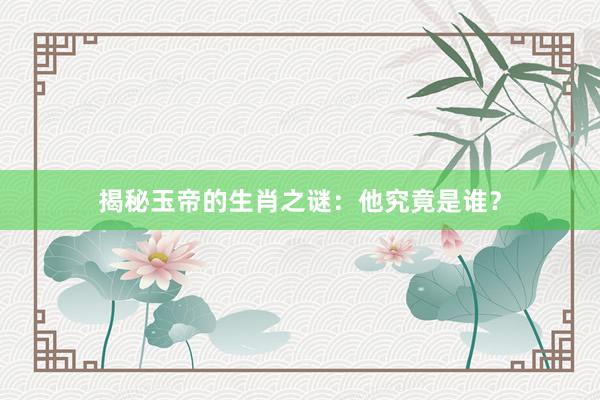 揭秘玉帝的生肖之谜：他究竟是谁？