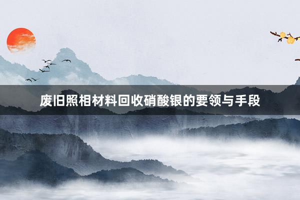 废旧照相材料回收硝酸银的要领与手段